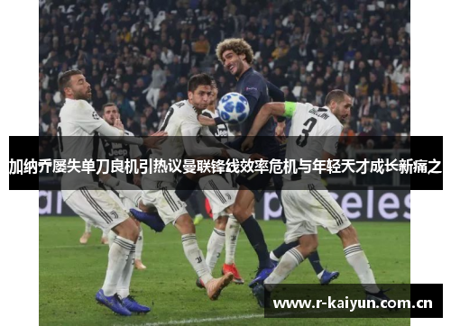 加纳乔屡失单刀良机引热议曼联锋线效率危机与年轻天才成长新痛之 加纳乔屡失单刀良机引热议曼联锋线效率危机与年轻天才成长新痛之