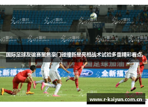 国际足球友谊赛聚焦豪门碰撞新星亮相战术试验多重精彩看点 国际足球友谊赛聚焦豪门碰撞新星亮相战术试验多重精彩看点